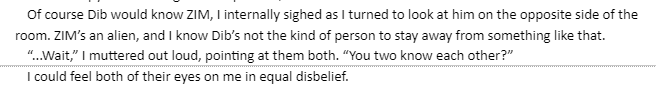 
                    Of course Dib would know ZIM, I internally sighed as I turned to look at him on the opposite side of the room. ZIM's an alien, and I know Dib's not the kind of person to stay away from something like that.
                    “...Wait,” I muttered out loud, pointing at them both. “You two know each other?”
                    I could feel both of their eyes on me in equal disbelief.
                    